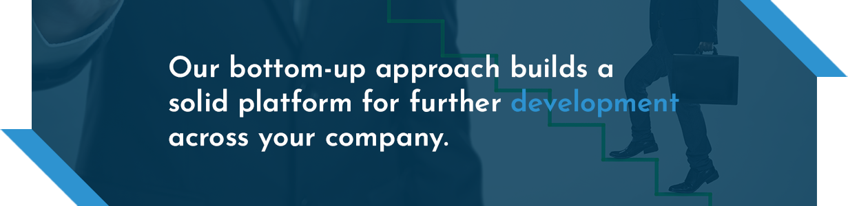Our bottom-up approach builds a solid platform for further development across your company.