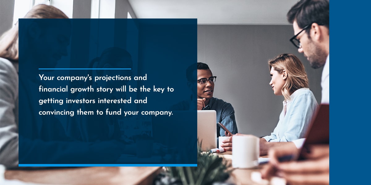 Your company's projections and financial growth story will be the key to getting investors interested and convincing them to fund your company. 